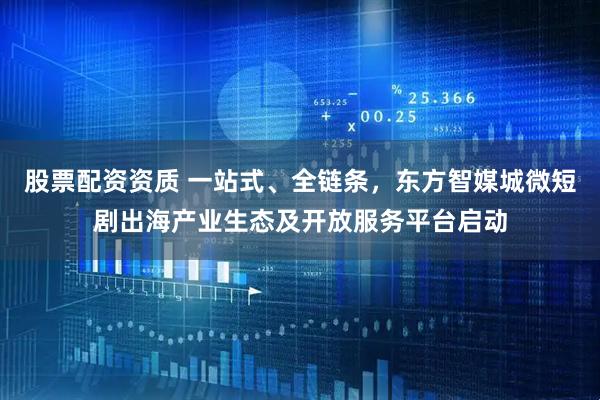 股票配资资质 一站式、全链条，东方智媒城微短剧出海产业生态及开放服务平台启动