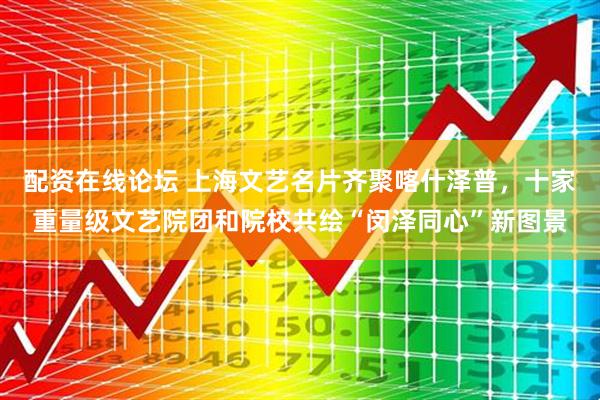 配资在线论坛 上海文艺名片齐聚喀什泽普，十家重量级文艺院团和院校共绘“闵泽同心”新图景