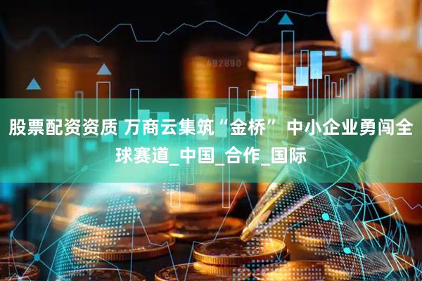 股票配资资质 万商云集筑“金桥” 中小企业勇闯全球赛道_中国_合作_国际