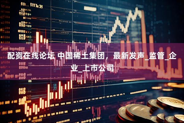 配资在线论坛 中国稀土集团，最新发声_监管_企业_上市公司