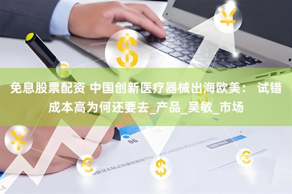 免息股票配资 中国创新医疗器械出海欧美： 试错成本高为何还要去_产品_吴敏_市场