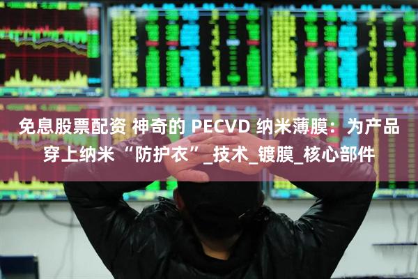 免息股票配资 神奇的 PECVD 纳米薄膜：为产品穿上纳米 “防护衣”_技术_镀膜_核心部件