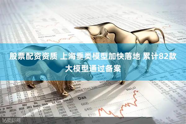 股票配资资质 上海垂类模型加快落地 累计82款大模型通过备案