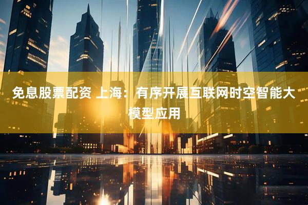 免息股票配资 上海：有序开展互联网时空智能大模型应用