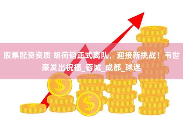 股票配资资质 胡荷韬正式离队，迎接新挑战！韦世豪发出祝福_蓉城_成都_球迷