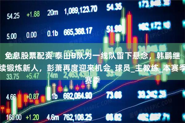 免息股票配资 泰山B队为一线队留下悬念，韩鹏继续锻炼新人，彭萧再度迎来机会_球员_主教练_本赛季
