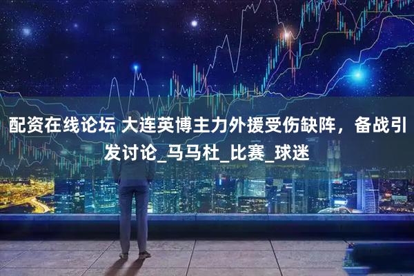 配资在线论坛 大连英博主力外援受伤缺阵，备战引发讨论_马马杜_比赛_球迷