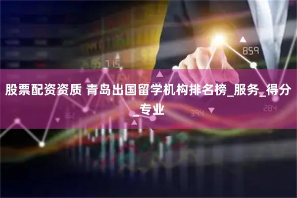 股票配资资质 青岛出国留学机构排名榜_服务_得分_专业