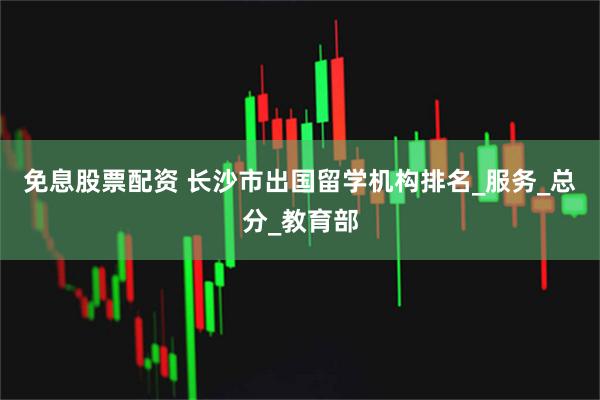 免息股票配资 长沙市出国留学机构排名_服务_总分_教育部