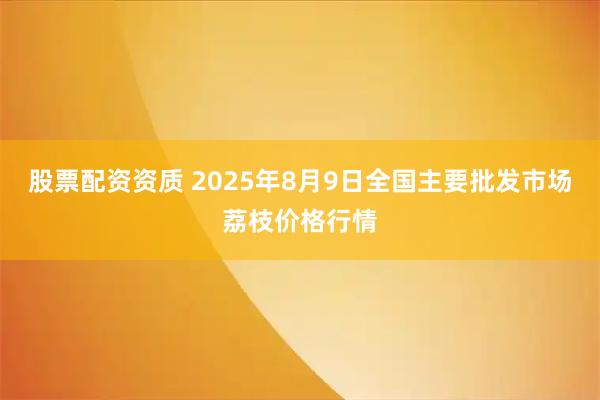 股票配资资质 2025年8月9日全国主要批发市场荔枝价格行情