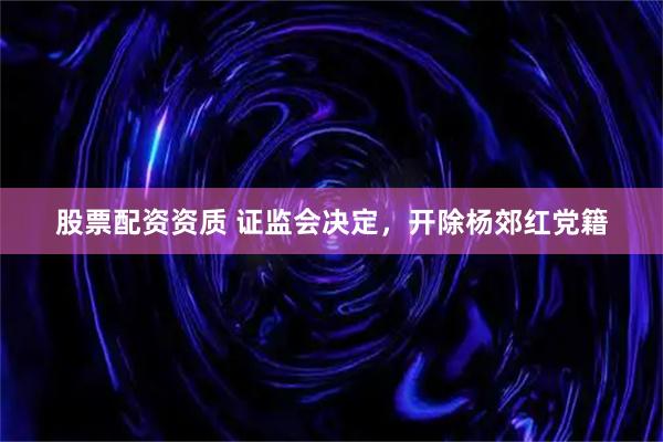 股票配资资质 证监会决定，开除杨郊红党籍