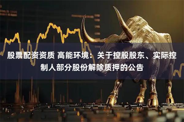 股票配资资质 高能环境：关于控股股东、实际控制人部分股份解除质押的公告