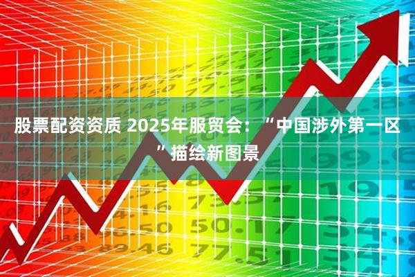 股票配资资质 2025年服贸会：“中国涉外第一区”描绘新图景