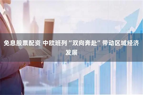 免息股票配资 中欧班列“双向奔赴”带动区域经济发展