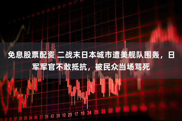 免息股票配资 二战末日本城市遭美舰队围轰，日军军官不敢抵抗，被民众当场骂死