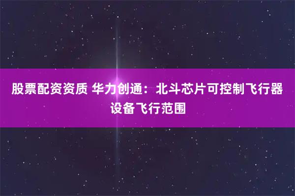 股票配资资质 华力创通：北斗芯片可控制飞行器设备飞行范围