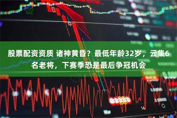 股票配资资质 诸神黄昏？最低年龄32岁，云集6名老将，下赛季恐是最后争冠机会