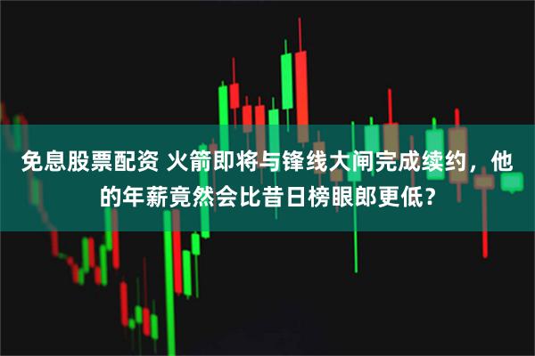 免息股票配资 火箭即将与锋线大闸完成续约，他的年薪竟然会比昔日榜眼郎更低？