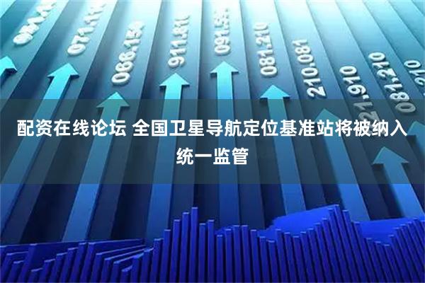 配资在线论坛 全国卫星导航定位基准站将被纳入统一监管