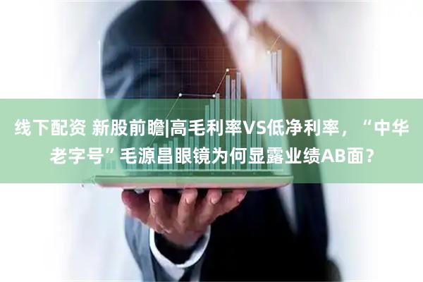 线下配资 新股前瞻|高毛利率VS低净利率，“中华老字号”毛源昌眼镜为何显露业绩AB面？