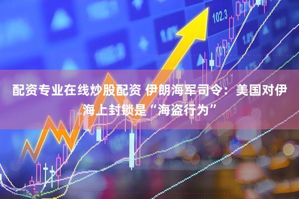 配资专业在线炒股配资 伊朗海军司令：美国对伊海上封锁是“海盗行为”