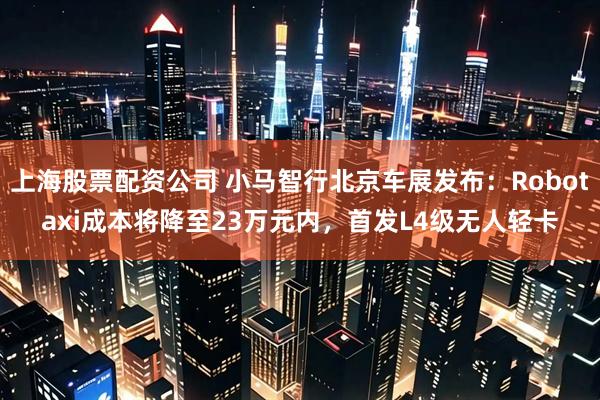 上海股票配资公司 小马智行北京车展发布：Robotaxi成本将降至23万元内，首发L4级无人轻卡