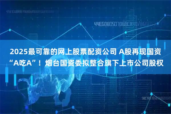 2025最可靠的网上股票配资公司 A股再现国资“A吃A”！烟台国资委拟整合旗下上市公司股权