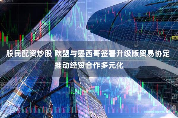 股民配资炒股 欧盟与墨西哥签署升级版贸易协定 推动经贸合作多元化