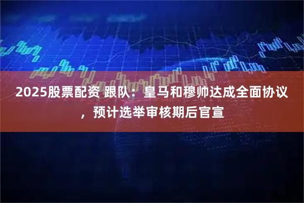 2025股票配资 跟队：皇马和穆帅达成全面协议，预计选举审核期后官宣