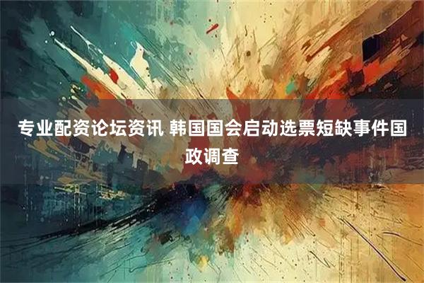 专业配资论坛资讯 韩国国会启动选票短缺事件国政调查